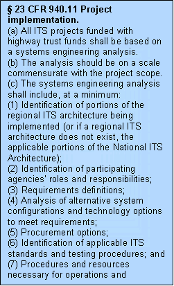 Text Box:  23 CFR 940.11 Project implementation. (a) All ITS projects funded with highway trust funds shall be based on a systems engineering analysis. (b) The analysis should be on a scale commensurate with the project scope. (c) The systems engineering analysis shall include, at a minimum: (1) Identification of portions of the regional ITS architecture being implemented (or if a regional ITS architecture does not exist, the applicable portions of the National ITS Architecture); (2) Identification of participating agencies' roles and responsibilities; (3) Requirements definitions; (4) Analysis of alternative system configurations and technology options to meet requirements; (5) Procurement options; (6) Identification of applicable ITS standards and testing procedures; and (7) Procedures and resources necessary for operations and management of the system. 