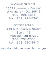 Washington Office: 1502 Longworth Building Washington, DC 20515, (202) 225-4811 Fax: (202) 225-8941; District Office: 729 N.E. Oregon Street Suite 115 Portland, OR 97232, (503) 231-2300 Fax: (503) 230-5413, website: blumenauer.house.gov