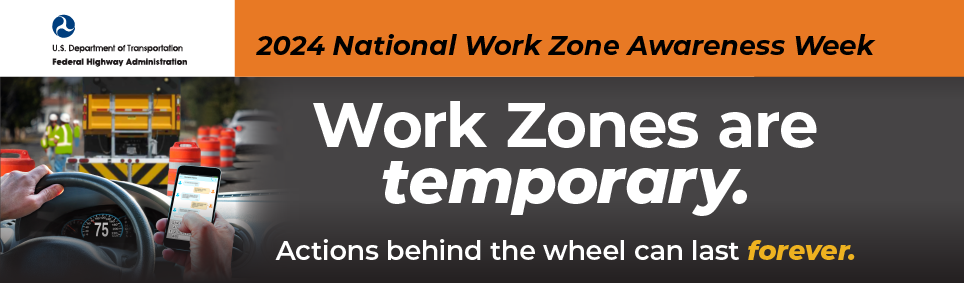 2024 National Work Zone Awareness Week, April 15-19 - Work Zones are temporary: Actions behind the wheel can last forever.
