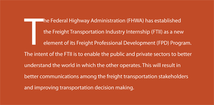 The Federal Highway Administration (FHWA) has established the Freight Transportation Industry Internship (FTII) as a new element of its Freight Professional Development (FPD) Program. The intent of the FTII is to enable the public and private sectors to better understand the world in which the other operates. This will result in better communications among the freight transportation stakeholders and improving transportation decision making.