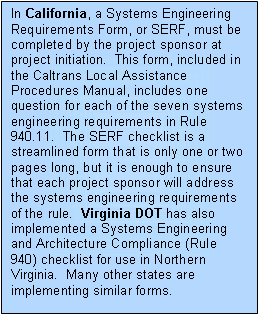 Text Box: In California, a Systems Engineering Requirements Form, or SERF, must be completed by the project sponsor at project initiation.  This form, included in the Caltrans Local Assistance Procedures Manual, includes one question for each of the seven systems engineering requirements in Rule 940.11.  The SERF checklist is a streamlined form that is only one or two pages long, but it is enough to ensure that each project sponsor will address the systems engineering requirements of the rule.  Virginia DOT has also implemented a Systems Engineering and Architecture Compliance (Rule 940) checklist for use in Northern Virginia.  Many other states are implementing similar forms.